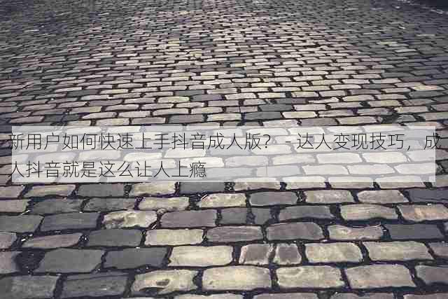 新用户如何快速上手抖音成人版? - 达人变现技巧,成人抖音就是这么让人上瘾
