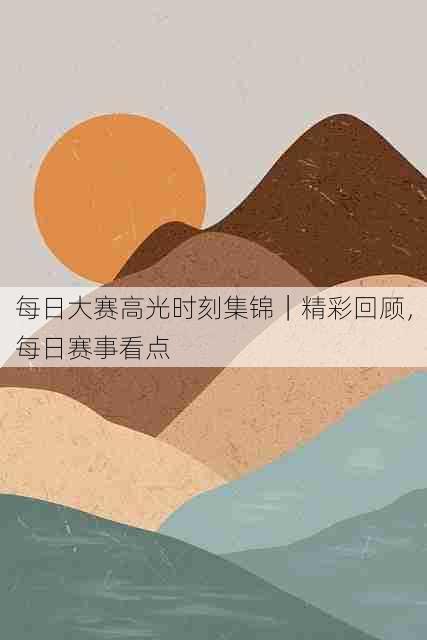 每日大赛高光时刻集锦|精彩回顾,每日赛事看点