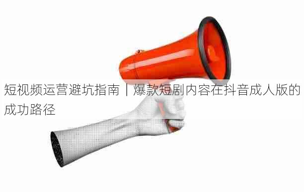 短视频运营避坑指南|爆款短剧内容在抖音成人版的成功路径