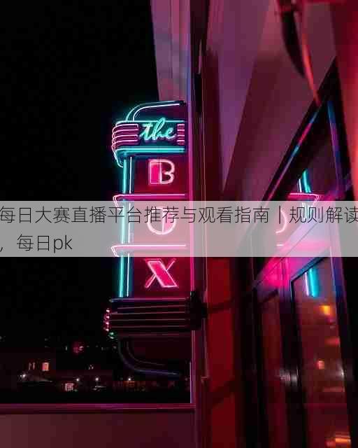 每日大赛直播平台推荐与观看指南|规则解读,每日pk