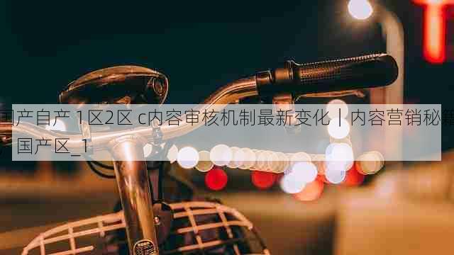 国产自产 1区2区 c内容审核机制最新变化|内容营销秘籍,国产区_1