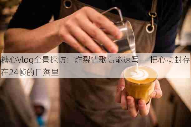 糖心Vlog全景探访:炸裂情歌高能速写——把心动封存在24帧的日落里