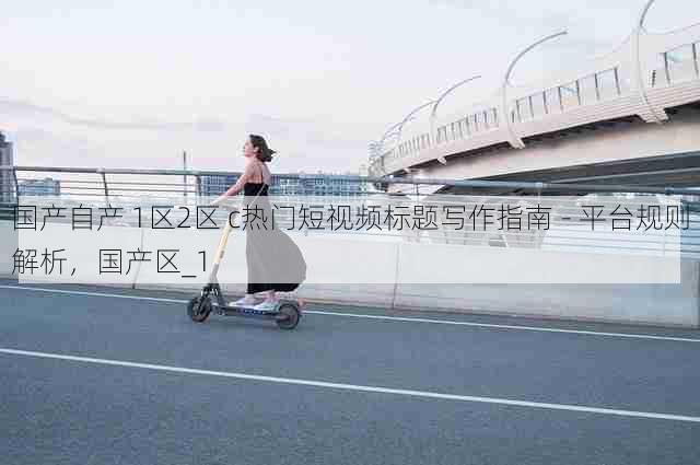 国产自产 1区2区 c热门短视频标题写作指南 - 平台规则解析,国产区_1