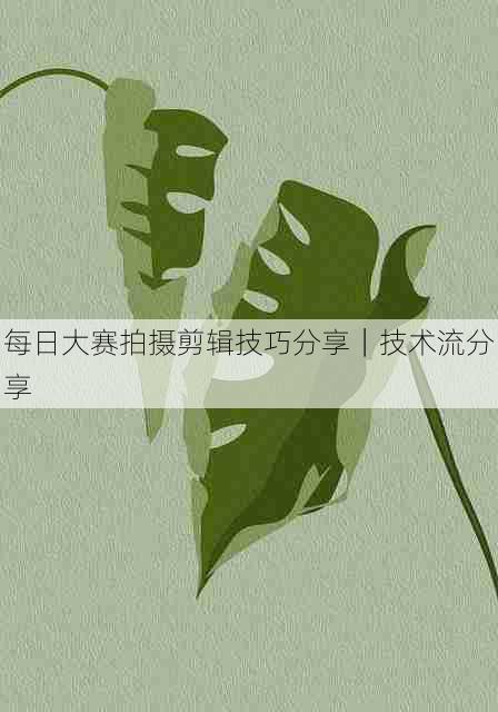每日大赛拍摄剪辑技巧分享|技术流分享