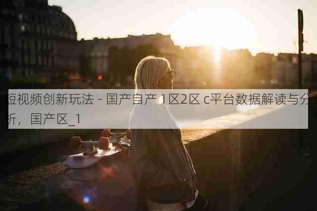 短视频创新玩法 - 国产自产 1区2区 c平台数据解读与分析,国产区_1
