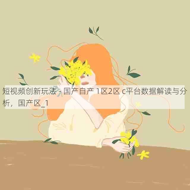 短视频创新玩法 - 国产自产 1区2区 c平台数据解读与分析,国产区_1