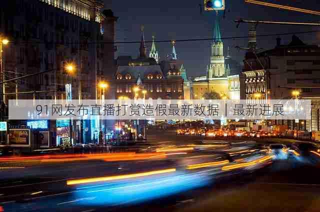 91网发布直播打赏造假最新数据|最新进展