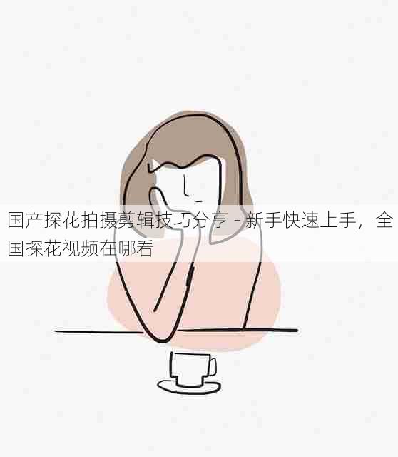 国产探花拍摄剪辑技巧分享 - 新手快速上手,全国探花视频在哪看