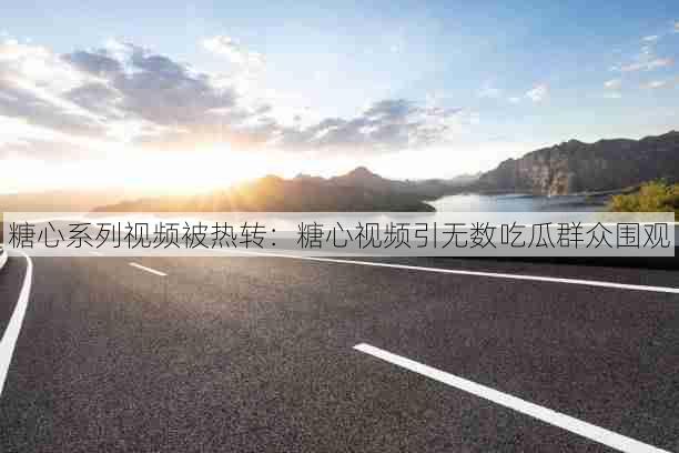 糖心系列视频被热转:糖心视频引无数吃瓜群众围观