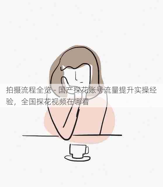 拍摄流程全览 - 国产探花账号流量提升实操经验,全国探花视频在哪看