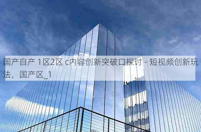 国产自产 1区2区 c内容创新突破口探讨 - 短视频创新玩法,国产区_1