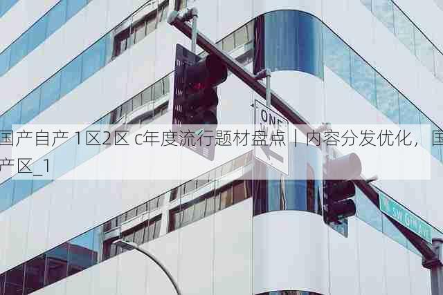 国产自产 1区2区 c年度流行题材盘点|内容分发优化,国产区_1