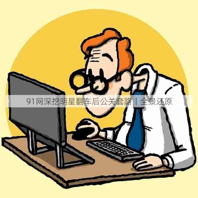 91网深挖明星翻车后公关套路|全景还原